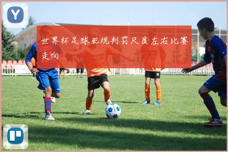 世界杯足球犯规判罚尺度左右比赛走向