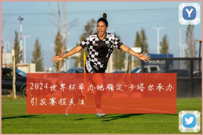 2024世界杯举办地确定 卡塔尔承办引发赛程关注