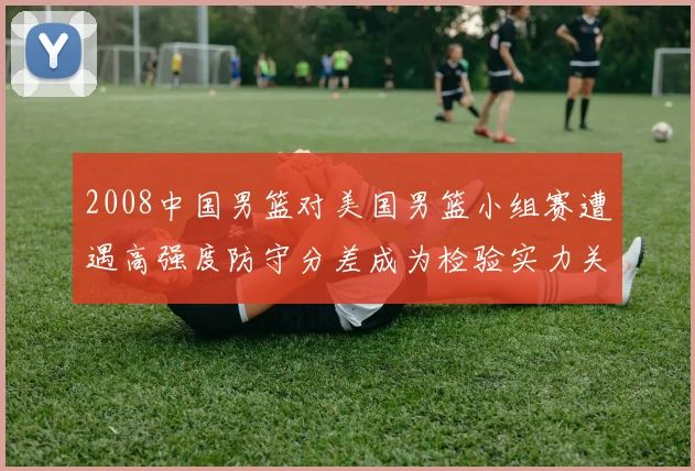 2008中国男篮对美国男篮小组赛遭遇高强度防守分差成为检验实力关键
