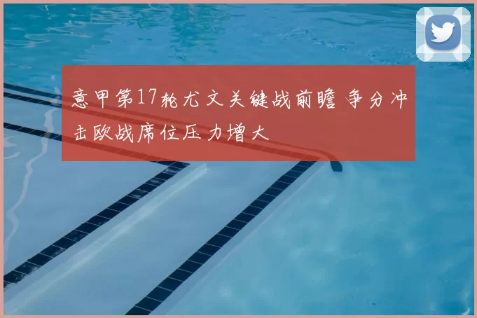 意甲第17轮尤文关键战前瞻 争分冲击欧战席位压力增大