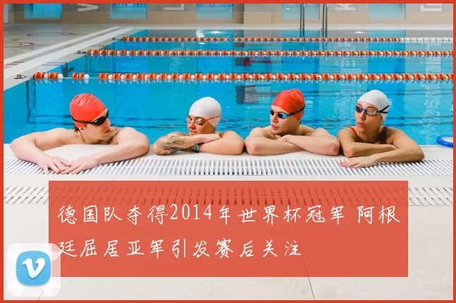 德国队夺得2014年世界杯冠军 阿根廷屈居亚军引发赛后关注