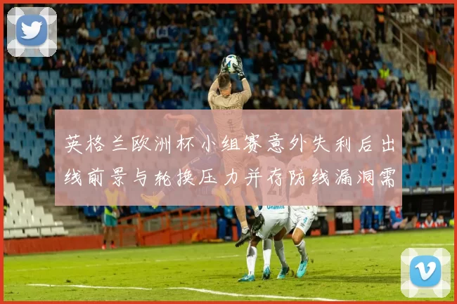 英格兰欧洲杯小组赛意外失利后出线前景与轮换压力并存防线漏洞需调整
