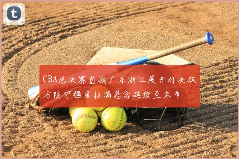 CBA总决赛首战广东浙江展开对决双方防守强度拉满悬念延续至末节