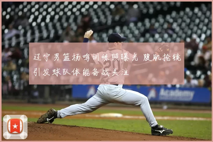 辽宁男篮杨鸣训练照曝光 腹肌抢镜引发球队体能备战关注