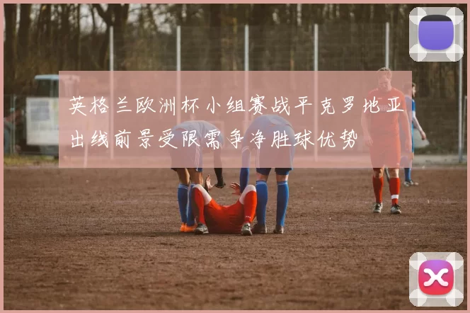 英格兰欧洲杯小组赛战平克罗地亚出线前景受限需争净胜球优势