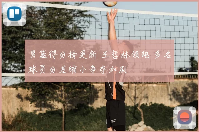 男篮得分榜更新 王哲林领跑 多名球员分差缩小争夺加剧