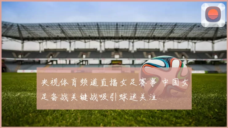 央视体育频道直播女足赛事 中国女足备战关键战吸引球迷关注