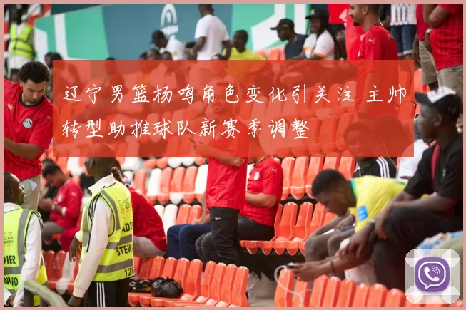 辽宁男篮杨鸣角色变化引关注 主帅转型助推球队新赛季调整