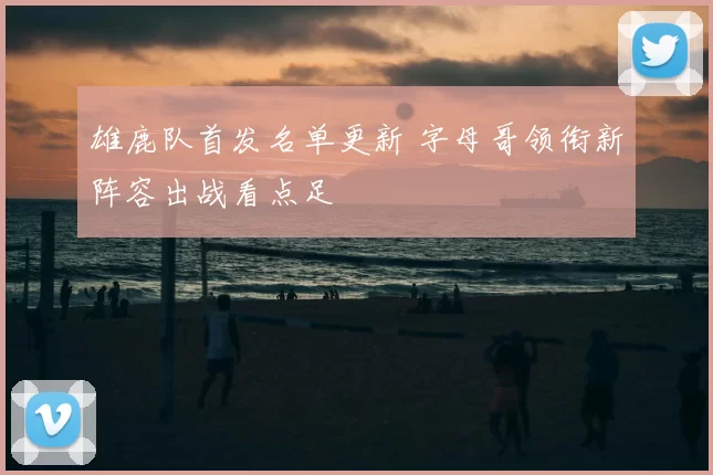雄鹿队首发名单更新 字母哥领衔新阵容出战看点足