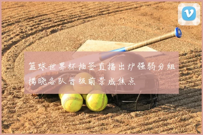 篮球世界杯抽签直播出炉强弱分组揭晓各队晋级前景成焦点