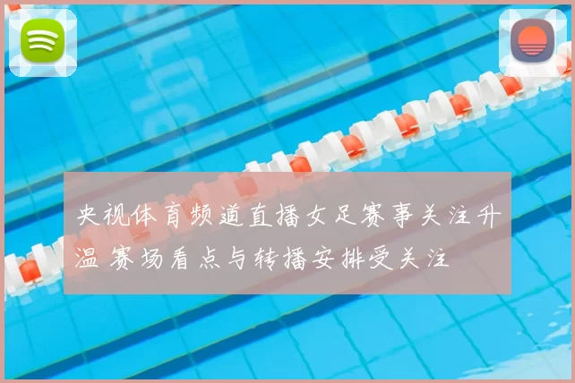 央视体育频道直播女足赛事关注升温 赛场看点与转播安排受关注