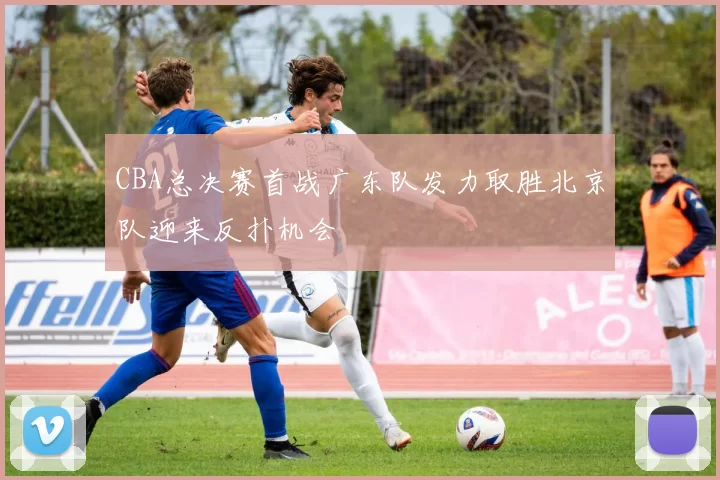 CBA总决赛首战广东队发力取胜北京队迎来反扑机会