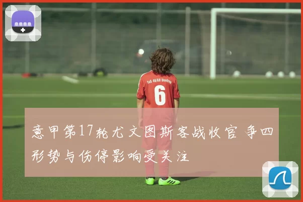 意甲第17轮尤文图斯客战收官 争四形势与伤停影响受关注