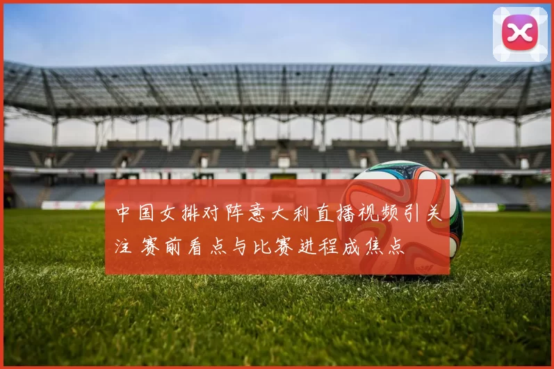 中国女排对阵意大利直播视频引关注 赛前看点与比赛进程成焦点