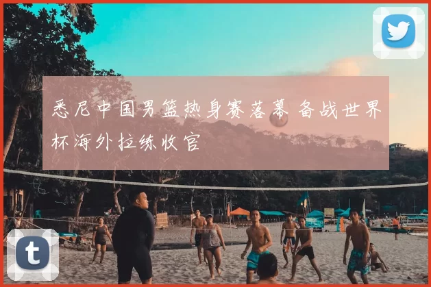 悉尼中国男篮热身赛落幕 备战世界杯海外拉练收官