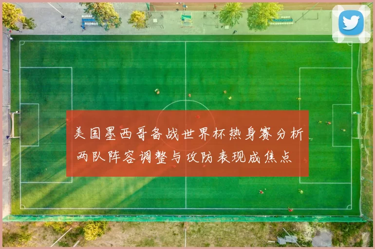 美国墨西哥备战世界杯热身赛分析 两队阵容调整与攻防表现成焦点