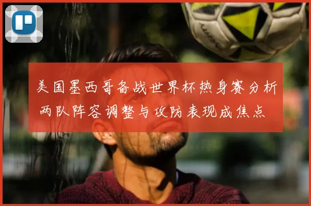 美国墨西哥备战世界杯热身赛分析 两队阵容调整与攻防表现成焦点