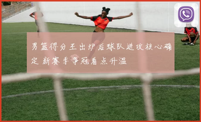 男篮得分王出炉后球队进攻核心确定 新赛季争冠看点升温