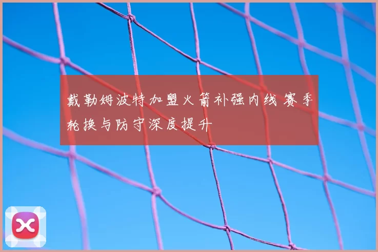 戴勒姆波特加盟火箭补强内线 赛季轮换与防守深度提升