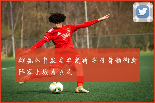 雄鹿队首发名单更新 字母哥领衔新阵容出战看点足