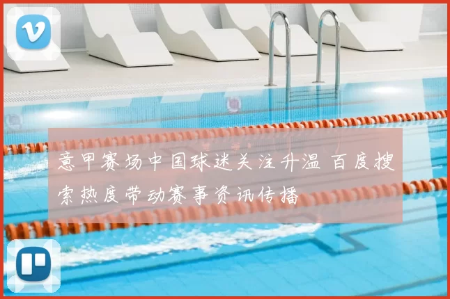意甲赛场中国球迷关注升温 百度搜索热度带动赛事资讯传播