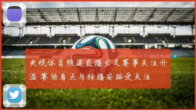 央视体育频道直播女足赛事关注升温 赛场看点与转播安排受关注