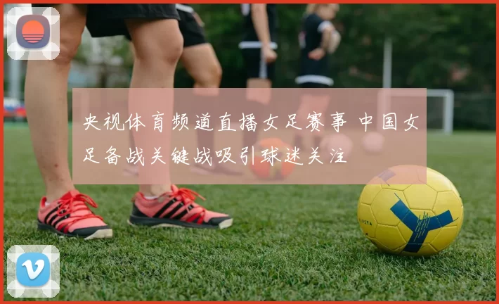 央视体育频道直播女足赛事 中国女足备战关键战吸引球迷关注