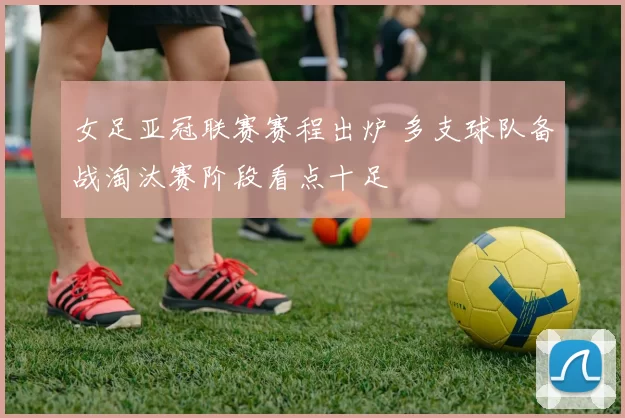 女足亚冠联赛赛程出炉 多支球队备战淘汰赛阶段看点十足