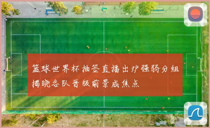 篮球世界杯抽签直播出炉强弱分组揭晓各队晋级前景成焦点