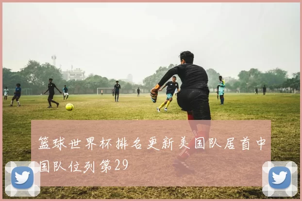 篮球世界杯排名更新美国队居首中国队位列第29