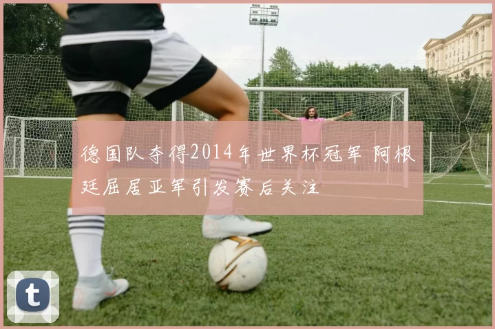 德国队夺得2014年世界杯冠军 阿根廷屈居亚军引发赛后关注